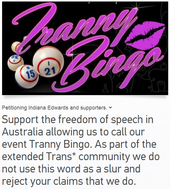 http://www.change.org/en-CA/petitions/indiana-edwards-and-supporters-support-the-freedom-of-speech-in-australia-allowing-us-to-call-our-event-tranny-bingo-as-part-of-the-extended-trans-community-we-do-not-use-this-word-as-a-slur-and-reject-your-claims-that-we-do